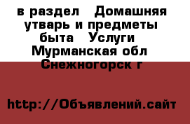  в раздел : Домашняя утварь и предметы быта » Услуги . Мурманская обл.,Снежногорск г.